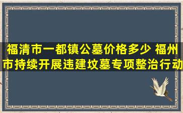 福清市一都镇公墓价格多少 福州市持续开展违建坟墓专项整治行动